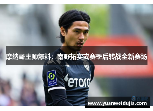 摩纳哥主帅爆料：南野拓实或赛季后转战全新赛场